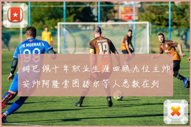 姆巴佩十年职业生涯回顾九位主帅安帅阿隆索图赫尔等人悉数在列