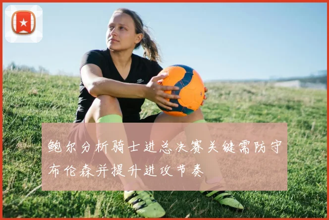 鲍尔分析骑士进总决赛关键需防守布伦森并提升进攻节奏