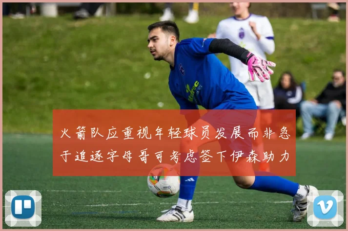 火箭队应重视年轻球员发展而非急于追逐字母哥可考虑签下伊森助力成长