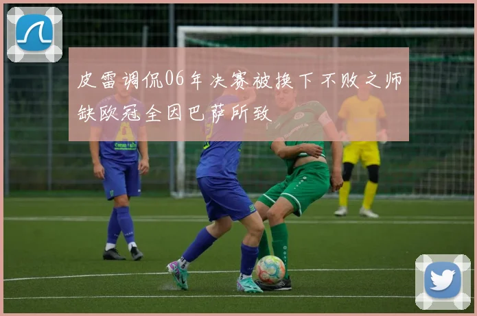 皮雷调侃06年决赛被换下不败之师缺欧冠全因巴萨所致