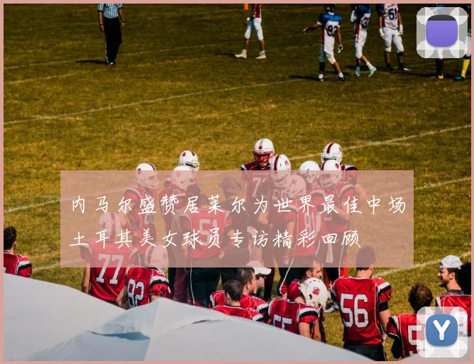 内马尔盛赞居莱尔为世界最佳中场土耳其美女球员专访精彩回顾