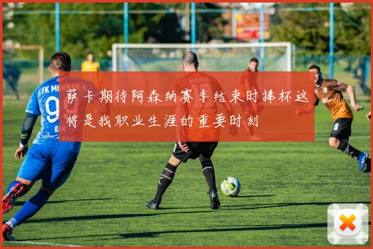 萨卡期待阿森纳赛季结束时捧杯这将是我职业生涯的重要时刻