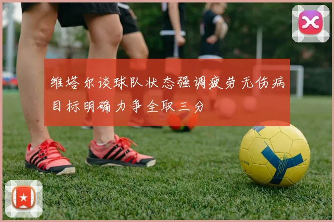维塔尔谈球队状态强调疲劳无伤病目标明确力争全取三分