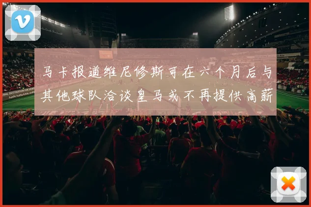 马卡报道维尼修斯可在六个月后与其他球队洽谈皇马或不再提供高薪合同