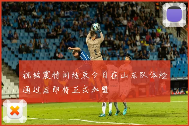祝铭震特训结束今日在山东队体检通过后即将正式加盟
