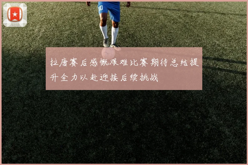 拉唐赛后感慨艰难比赛期待总结提升全力以赴迎接后续挑战