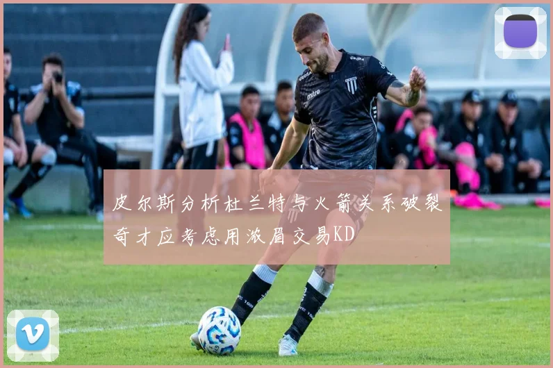 皮尔斯分析杜兰特与火箭关系破裂奇才应考虑用浓眉交易KD