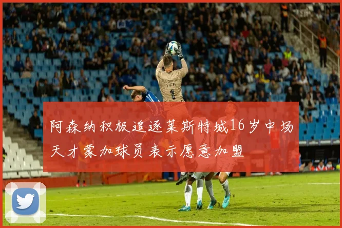 阿森纳积极追逐莱斯特城16岁中场天才蒙加球员表示愿意加盟
