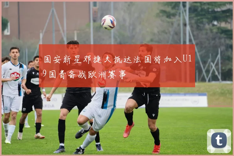 国安新星邓捷夫抵达法国将加入U19国青备战欧洲赛事