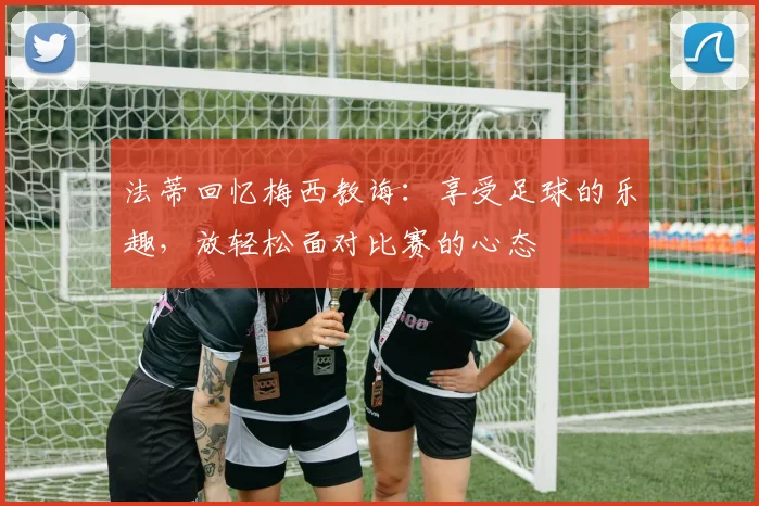 法蒂回忆梅西教诲：享受足球的乐趣，放轻松面对比赛的心态