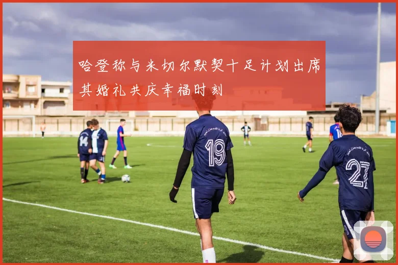 哈登称与米切尔默契十足计划出席其婚礼共庆幸福时刻
