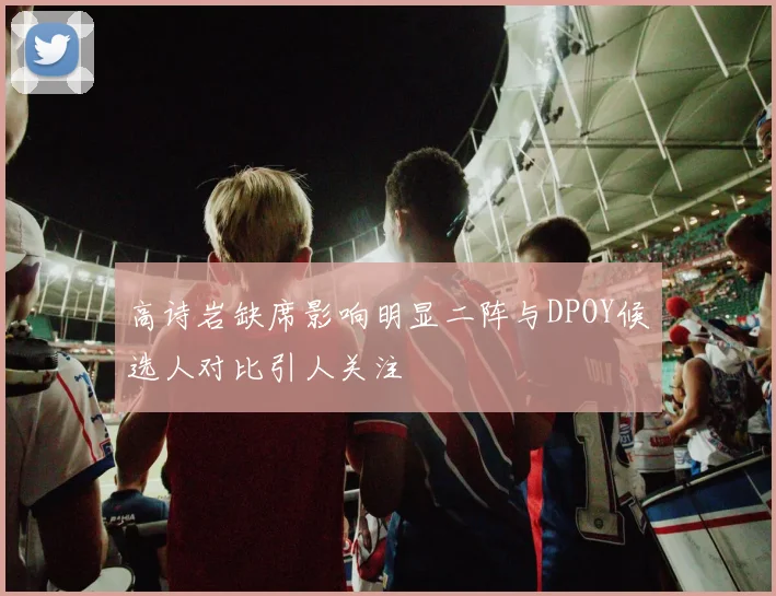 高诗岩缺席影响明显二阵与DPOY候选人对比引人关注