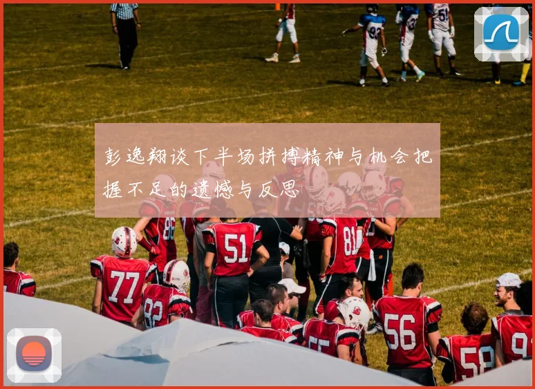 彭逸翔谈下半场拼搏精神与机会把握不足的遗憾与反思
